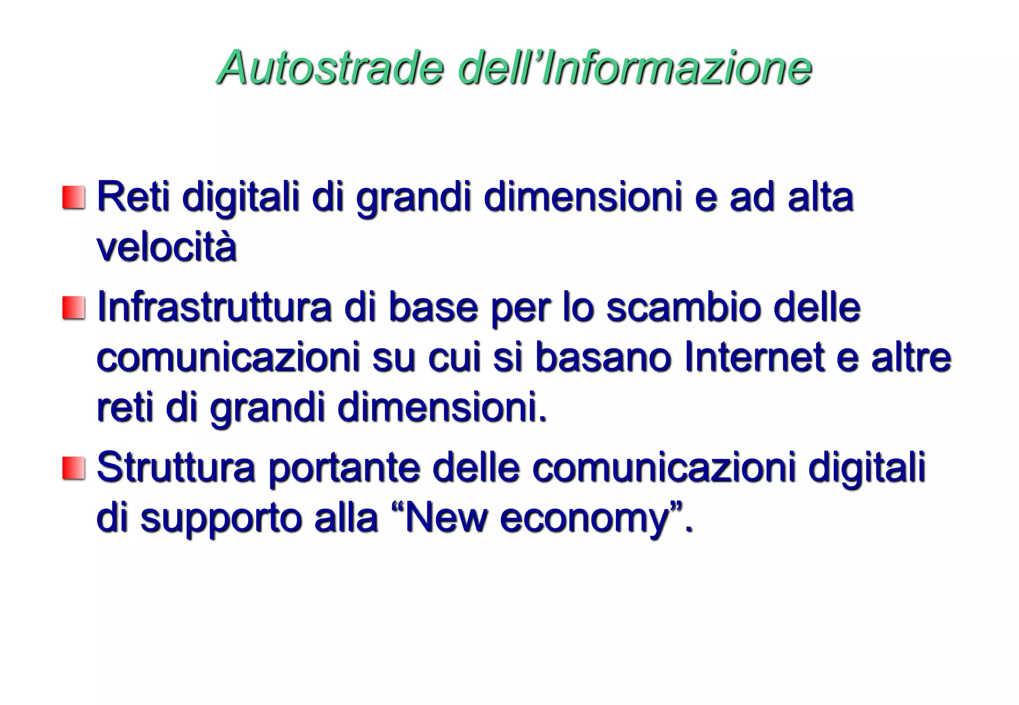 Autostrade dell’Informazione
Reti digitali di grandi dimensioni e ad alta
velocità
Infrastruttura di base per lo scambio delle
comunicazioni su cui si basano Internet e altre
reti di grandi dimensioni.
Struttura portante delle comunicazioni digitali
di supporto alla “New economy”.
 
