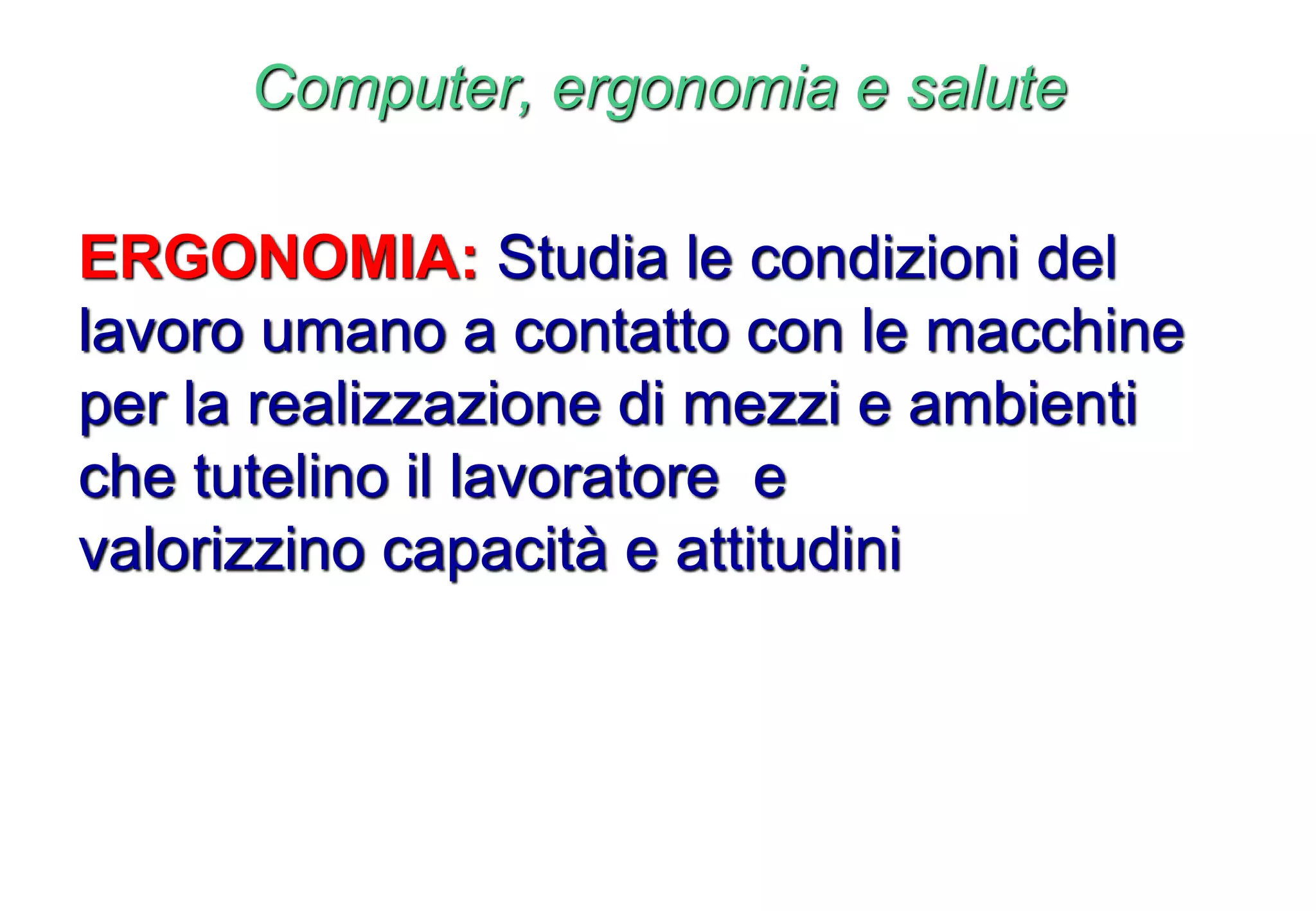 Computer, ergonomia e salute
ERGONOMIA: Studia le condizioni del
lavoro umano a contatto con le macchine
per la realizzazione di mezzi e ambienti
che tutelino il lavoratore e
valorizzino capacità e attitudini
 