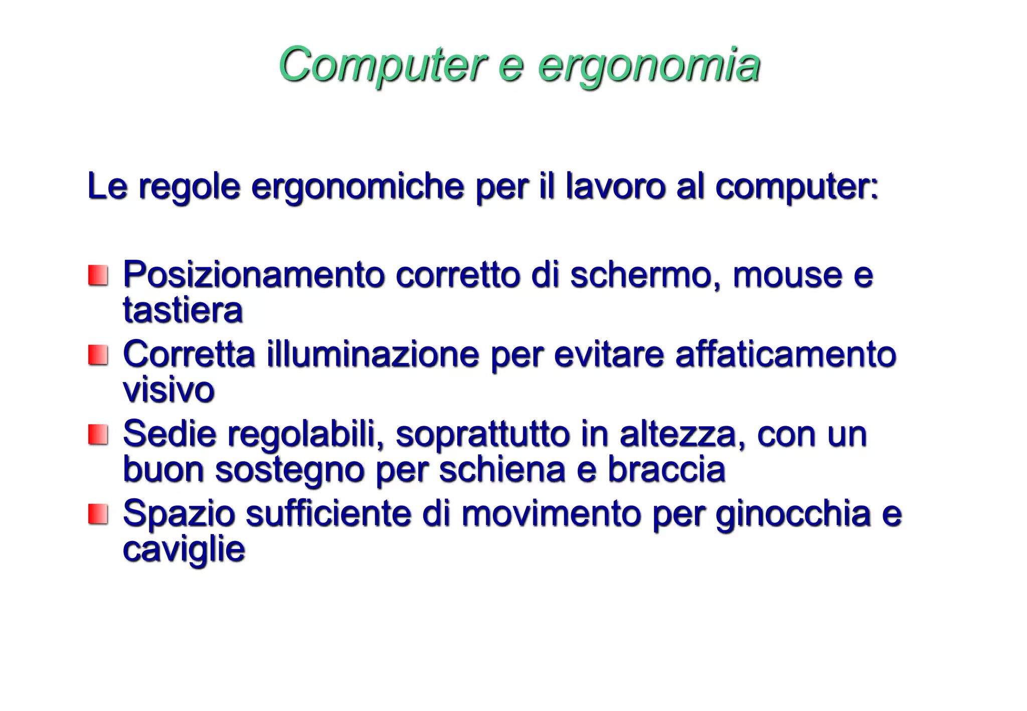 Computer e ergonomia
Le regole ergonomiche per il lavoro al computer:
Posizionamento corretto di schermo, mouse e
tastiera
Corretta illuminazione per evitare affaticamento
visivo
Sedie regolabili, soprattutto in altezza, con un
buon sostegno per schiena e braccia
Spazio sufficiente di movimento per ginocchia e
caviglie
 