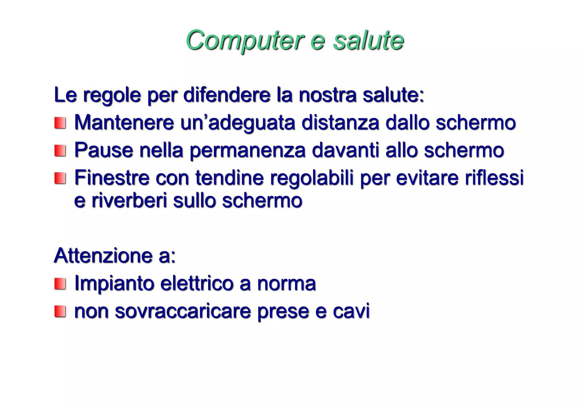Computer e salute
Le regole per difendere la nostra salute:
Mantenere un’adeguata distanza dallo schermo
Pause nella permanenza davanti allo schermo
Finestre con tendine regolabili per evitare riflessi
e riverberi sullo schermo
Attenzione a:
Impianto elettrico a norma
non sovraccaricare prese e cavi
 