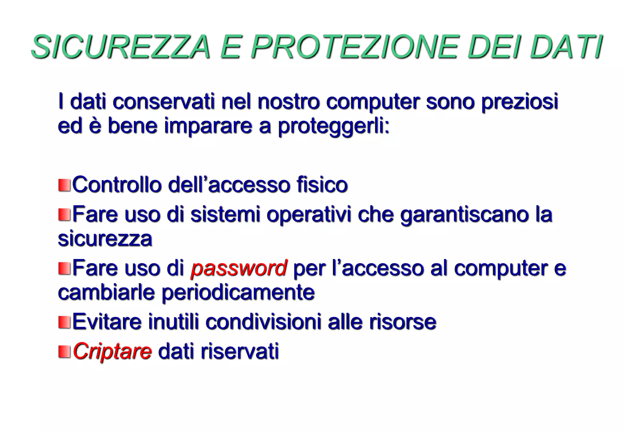 SICUREZZA E PROTEZIONE DEI DATI
I dati conservati nel nostro computer sono preziosi
ed è bene imparare a proteggerli:
Controllo dell’accesso fisico
Fare uso di sistemi operativi che garantiscano la
sicurezza
Fare uso di password per l’accesso al computer e
cambiarle periodicamente
Evitare inutili condivisioni alle risorse
Criptare dati riservati
 