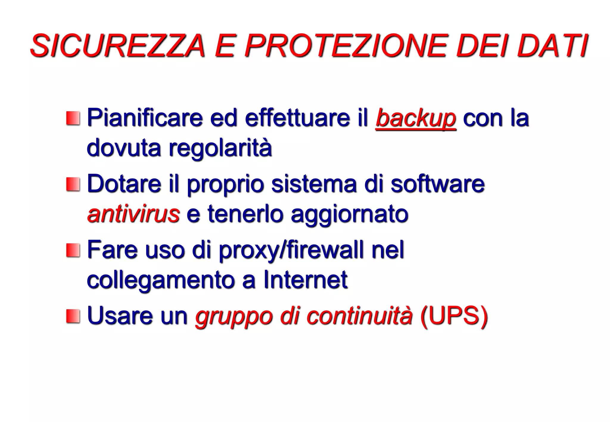 Pianificare ed effettuare il backup con la
dovuta regolarità
Dotare il proprio sistema di software
antivirus e tenerlo aggiornato
Fare uso di proxy/firewall nel
collegamento a Internet
Usare un gruppo di continuità (UPS)
SICUREZZA E PROTEZIONE DEI DATI
 