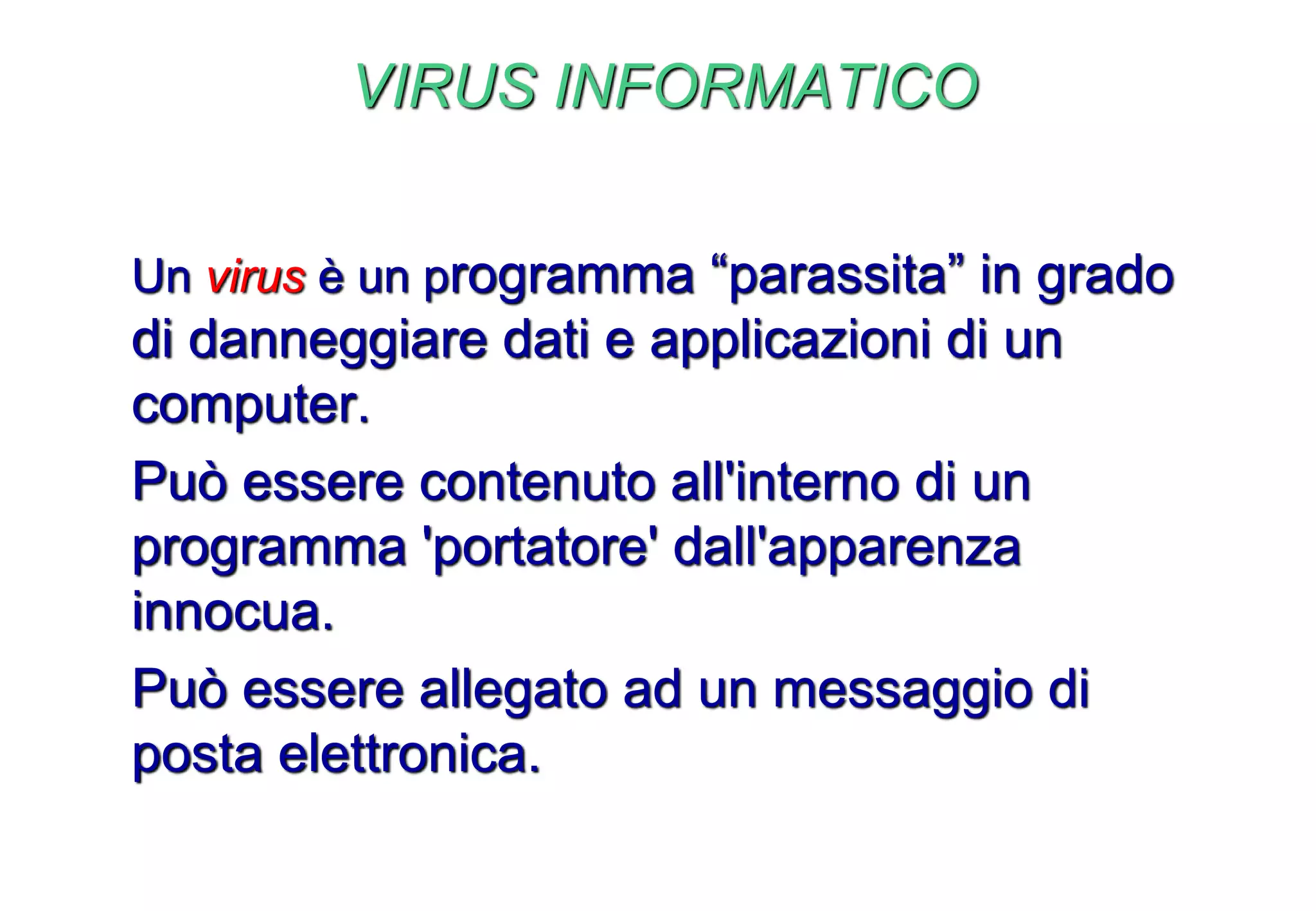 VIRUS INFORMATICO
Un virus è un programma “parassita” in grado
di danneggiare dati e applicazioni di un
computer.
Può essere contenuto all'interno di un
programma 'portatore' dall'apparenza
innocua.
Può essere allegato ad un messaggio di
posta elettronica.
 