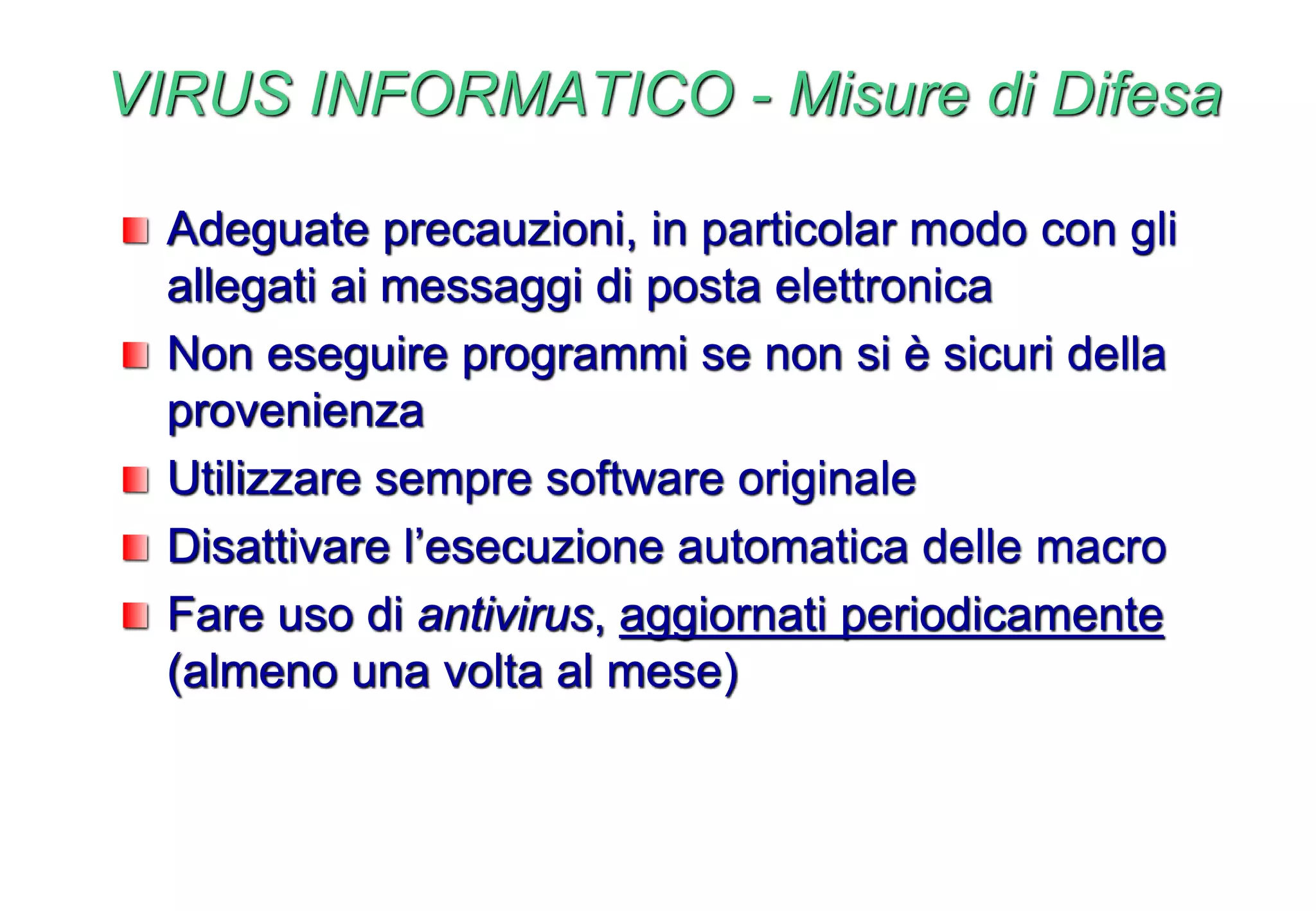 VIRUS INFORMATICO - Misure di Difesa
Adeguate precauzioni, in particolar modo con gli
allegati ai messaggi di posta elettronica
Non eseguire programmi se non si è sicuri della
provenienza
Utilizzare sempre software originale
Disattivare l’esecuzione automatica delle macro
Fare uso di antivirus, aggiornati periodicamente
(almeno una volta al mese)
 