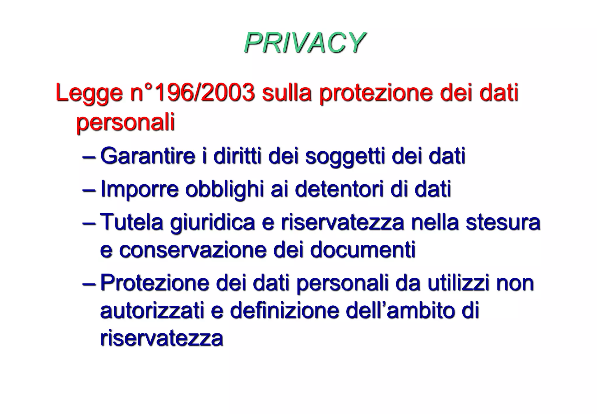 PRIVACY
Legge n°196/2003 sulla protezione dei dati
personali
– Garantire i diritti dei soggetti dei dati
– Imporre obblighi ai detentori di dati
– Tutela giuridica e riservatezza nella stesura
e conservazione dei documenti
– Protezione dei dati personali da utilizzi non
autorizzati e definizione dell’ambito di
riservatezza
 