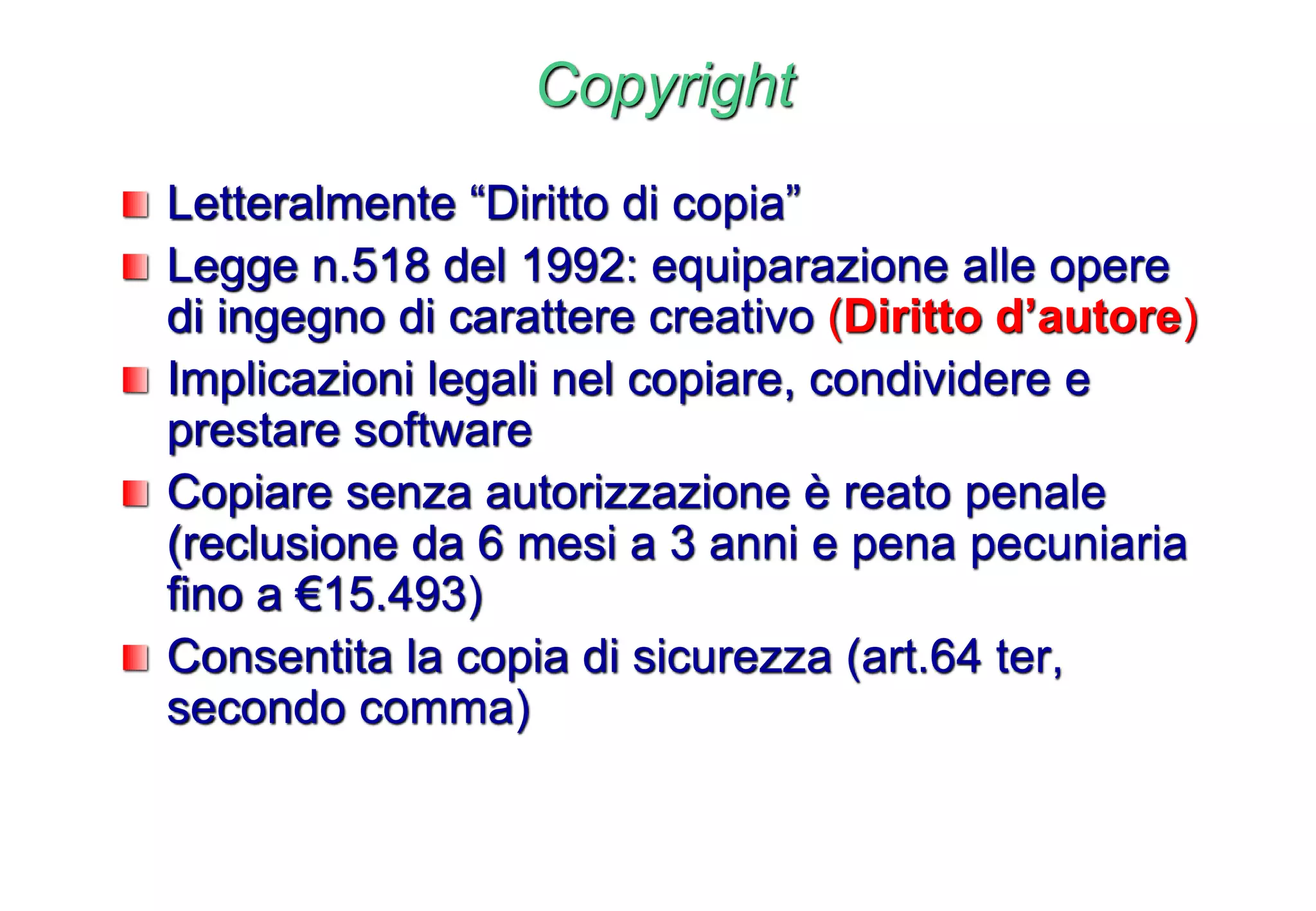 Copyright
Letteralmente “Diritto di copia”
Legge n.518 del 1992: equiparazione alle opere
di ingegno di carattere creativo (Diritto d’autore)
Implicazioni legali nel copiare, condividere e
prestare software
Copiare senza autorizzazione è reato penale
(reclusione da 6 mesi a 3 anni e pena pecuniaria
fino a €15.493)
Consentita la copia di sicurezza (art.64 ter,
secondo comma)
 