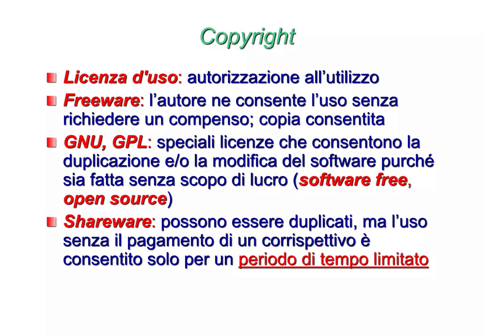 Copyright
Licenza d'uso: autorizzazione all’utilizzo
Freeware: l’autore ne consente l’uso senza
richiedere un compenso; copia consentita
GNU, GPL: speciali licenze che consentono la
duplicazione e/o la modifica del software purché
sia fatta senza scopo di lucro (software free,
open source)
Shareware: possono essere duplicati, ma l’uso
senza il pagamento di un corrispettivo è
consentito solo per un periodo di tempo limitato
 