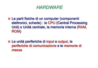 HARDWARE
Le parti fisiche di un computer (componenti
elettronici, schede) : la CPU (Central Processing
Unit) o Unità centrale, la memoria interna (RAM,
ROM)
Le unità periferiche di input e output, le
periferiche di comunicazione e le memorie di
massa
 