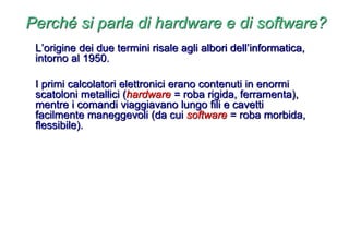 Perché si parla di hardware e di software?
L’origine dei due termini risale agli albori dell’informatica,
intorno al 1950.
I primi calcolatori elettronici erano contenuti in enormi
scatoloni metallici (hardware = roba rigida, ferramenta),
mentre i comandi viaggiavano lungo fili e cavetti
facilmente maneggevoli (da cui software = roba morbida,
flessibile).
 