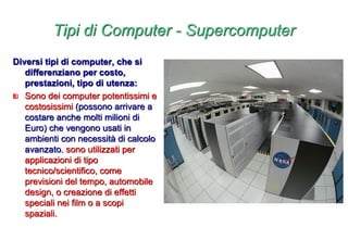 Tipi di Computer - Supercomputer
Diversi tipi di computer, che si
differenziano per costo,
prestazioni, tipo di utenza:
Sono dei computer potentissimi e
costosissimi (possono arrivare a
costare anche molti milioni di
Euro) che vengono usati in
ambienti con necessità di calcolo
avanzato. sono utilizzati per
applicazioni di tipo
tecnico/scientifico, come
previsioni del tempo, automobile
design, o creazione di effetti
speciali nei film o a scopi
spaziali.
 