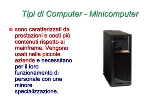 Tipi di Computer - Minicomputer
sono caratterizzati da
prestazioni e costi più
contenuti rispetto ai
mainframe. Vengono
usati nelle piccole
aziende e necessitano
per il loro
funzionamento di
personale con una
minore
specializzazione.
 