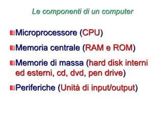 Le componenti di un computer
Microprocessore (CPU)
Memoria centrale (RAM e ROM)
Memorie di massa (hard disk interni
ed esterni, cd, dvd, pen drive)
Periferiche (Unità di input/output)
 
