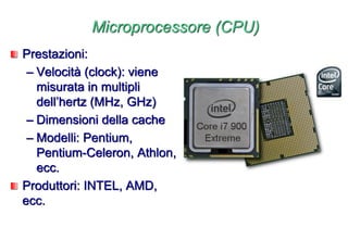 Microprocessore (CPU)
Prestazioni:
– Velocità (clock): viene
misurata in multipli
dell’hertz (MHz, GHz)
– Dimensioni della cache
– Modelli: Pentium,
Pentium-Celeron, Athlon,
ecc.
Produttori: INTEL, AMD,
ecc.
 