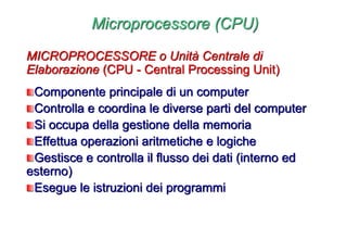 Microprocessore (CPU)
MICROPROCESSORE o Unità Centrale di
Elaborazione (CPU - Central Processing Unit)
Componente principale di un computer
Controlla e coordina le diverse parti del computer
Si occupa della gestione della memoria
Effettua operazioni aritmetiche e logiche
Gestisce e controlla il flusso dei dati (interno ed
esterno)
Esegue le istruzioni dei programmi
 