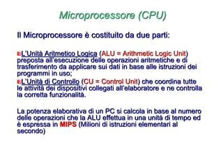 Microprocessore (CPU)
Il Microprocessore è costituito da due parti:
L’Unità Aritmetico Logica (ALU = Arithmetic Logic Unit)
preposta all’esecuzione delle operazioni aritmetiche e di
trasferimento da applicare sui dati in base alle istruzioni dei
programmi in uso;
L’Unità di Controllo (CU = Control Unit) che coordina tutte
le attività dei dispositivi collegati all’elaboratore e ne controlla
la corretta funzionalità.
La potenza elaborativa di un PC si calcola in base al numero
delle operazioni che la ALU effettua in una unità di tempo ed
è espressa in MIPS (Milioni di istruzioni elementari al
secondo)
 