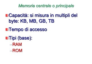 Memoria centrale o principale
Capacità: si misura in multipli del
byte: KB, MB, GB, TB
Tempo di accesso
Tipi (base):
–RAM
–ROM
 