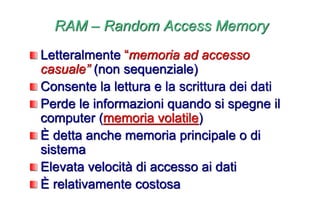 RAM – Random Access Memory
Letteralmente “memoria ad accesso
casuale” (non sequenziale)
Consente la lettura e la scrittura dei dati
Perde le informazioni quando si spegne il
computer (memoria volatile)
È detta anche memoria principale o di
sistema
Elevata velocità di accesso ai dati
È relativamente costosa
 