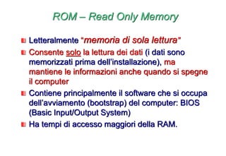 ROM – Read Only Memory
Letteralmente “memoria di sola lettura”
Consente solo la lettura dei dati (i dati sono
memorizzati prima dell’installazione), ma
mantiene le informazioni anche quando si spegne
il computer
Contiene principalmente il software che si occupa
dell’avviamento (bootstrap) del computer: BIOS
(Basic Input/Output System)
Ha tempi di accesso maggiori della RAM.
 