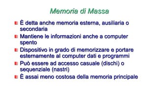 Memoria di Massa
È detta anche memoria esterna, ausiliaria o
secondaria
Mantiene le informazioni anche a computer
spento
Dispositivo in grado di memorizzare e portare
esternamente al computer dati e programmi
Può essere ad accesso casuale (dischi) o
sequenziale (nastri)
È assai meno costosa della memoria principale
 
