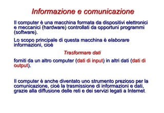 Il computer è una macchina formata da dispositivi elettronici
e meccanici (hardware) controllati da opportuni programmi
(software).
Lo scopo principale di questa macchina è elaborare
informazioni, cioè
Trasformare dati
forniti da un altro computer (dati di input) in altri dati (dati di
output).
Il computer è anche diventato uno strumento prezioso per la
comunicazione, cioè la trasmissione di informazioni e dati,
grazie alla diffusione delle reti e dei servizi legati a Internet.
Informazione e comunicazione
 