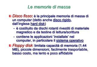 Le memorie di massa
Disco fisso: è la principale memoria di massa di
un computer (detto anche disco rigido,
dall’inglese hard disk)
- è costituito da dischi rotanti rivestiti di materiale
magnetico e da testine di lettura/scrittura
- contiene le applicazioni ‘installate’ nel
computer, in particolare il sistema operativo
Floppy disk: limitata capacità di memoria (1.44
MB), piccole dimensioni, facilmente trasportabile,
basso costo, ma lento e poco affidabile
 