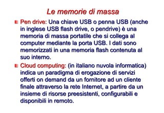 Pen drive: Una chiave USB o penna USB (anche
in inglese USB flash drive, o pendrive) è una
memoria di massa portatile che si collega al
computer mediante la porta USB. I dati sono
memorizzati in una memoria flash contenuta al
suo interno.
Cloud computing: (in italiano nuvola informatica)
indica un paradigma di erogazione di servizi
offerti on demand da un fornitore ad un cliente
finale attraverso la rete Internet, a partire da un
insieme di risorse preesistenti, configurabili e
disponibili in remoto.
Le memorie di massa
 