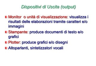Dispositivi di Uscita (output)
Monitor o unità di visualizzazione: visualizza i
risultati delle elaborazioni tramite caratteri e/o
immagini
Stampante: produce documenti di testo e/o
grafici
Plotter: produce grafici e/o disegni
Altoparlanti, sintetizzatori vocali
 