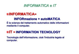 INFORMATICA e IT
INFORMATICA=
INFORmazione + autoMATICA
È la scienza del trattamento automatico delle informazioni
mediante il computer.
IT = INFORMATION TECNOLOGY
Tecnologia dell’informazione, cioè l’industria legata al
computer.
 