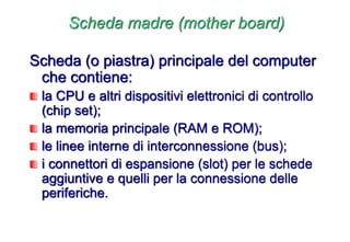 Scheda madre (mother board)
Scheda (o piastra) principale del computer
che contiene:
la CPU e altri dispositivi elettronici di controllo
(chip set);
la memoria principale (RAM e ROM);
le linee interne di interconnessione (bus);
i connettori di espansione (slot) per le schede
aggiuntive e quelli per la connessione delle
periferiche.
 