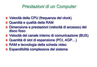 Prestazioni di un Computer
Velocità della CPU (frequenza del clock)
Quantità e qualità della RAM
Dimensione e prestazioni (velocità di accesso) del
disco fisso
Velocità del canale interno di comunicazione (BUS)
Quantità di slot di espansione (PCI, AGP…)
RAM e tecnologia della scheda video
Espandibilità complessiva del sistema
 