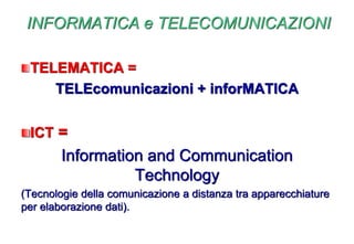 INFORMATICA e TELECOMUNICAZIONI
TELEMATICA =
TELEcomunicazioni + inforMATICA
ICT =
Information and Communication
Technology
(Tecnologie della comunicazione a distanza tra apparecchiature
per elaborazione dati).
 