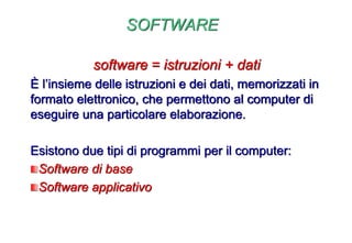 SOFTWARE
software = istruzioni + dati
È l’insieme delle istruzioni e dei dati, memorizzati in
formato elettronico, che permettono al computer di
eseguire una particolare elaborazione.
Esistono due tipi di programmi per il computer:
Software di base
Software applicativo
 