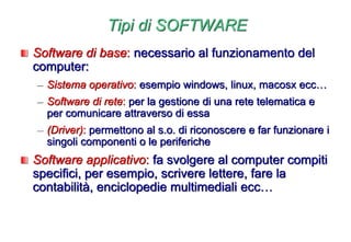 Tipi di SOFTWARE
Software di base: necessario al funzionamento del
computer:
– Sistema operativo: esempio windows, linux, macosx ecc…
– Software di rete: per la gestione di una rete telematica e
per comunicare attraverso di essa
– (Driver): permettono al s.o. di riconoscere e far funzionare i
singoli componenti o le periferiche
Software applicativo: fa svolgere al computer compiti
specifici, per esempio, scrivere lettere, fare la
contabilità, enciclopedie multimediali ecc…
 