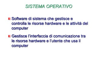 SISTEMA OPERATIVO
Software di sistema che gestisce e
controlla le risorse hardware e le attività del
computer
Gestisce l’interfaccia di comunicazione tra
le risorse hardware e l’utente che usa il
computer
 