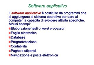 Software applicativo
Il software applicativo è costituito da programmi che
si aggiungono al sistema operativo per dare al
computer la capacità di svolgere attività specifiche.
Alcuni esempi:
Elaborazione testi o word processor
Foglio elettronico
Database
Programmazione
Contabilità
Paghe e stipendi
Navigazione e posta elettronica
 