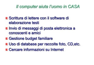 Il computer aiuta l’uomo in CASA
Scrittura di lettere con il software di
elaborazione testi
Invio di messaggi di posta elettronica a
conoscenti e amici
Gestione budget familiare
Uso di database per raccolte foto, CD,etc.
Cercare informazioni su Internet
 