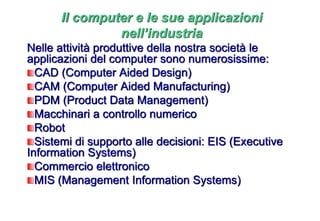 Nelle attività produttive della nostra società le
applicazioni del computer sono numerosissime:
CAD (Computer Aided Design)
CAM (Computer Aided Manufacturing)
PDM (Product Data Management)
Macchinari a controllo numerico
Robot
Sistemi di supporto alle decisioni: EIS (Executive
Information Systems)
Commercio elettronico
MIS (Management Information Systems)
Il computer e le sue applicazioni
nell’industria
 