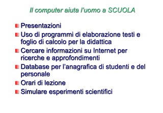 Il computer aiuta l’uomo a SCUOLA
Presentazioni
Uso di programmi di elaborazione testi e
foglio di calcolo per la didattica
Cercare informazioni su Internet per
ricerche e approfondimenti
Database per l’anagrafica di studenti e del
personale
Orari di lezione
Simulare esperimenti scientifici
 