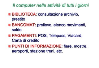 BIBLIOTECA: consultazione archivio,
prestito
BANCOMAT: prelievo, elenco movimenti,
saldo
PAGAMENTI: POS, Telepass, Viacard,
Carta di credito
PUNTI DI INFORMAZIONE: fiere, mostre,
aeroporti, stazione treni, etc.
Il computer nelle attività di tutti i giorni
 
