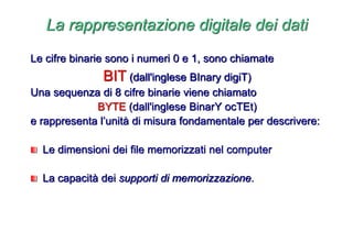 Le cifre binarie sono i numeri 0 e 1, sono chiamate
BIT (dall'inglese BInary digiT)
Una sequenza di 8 cifre binarie viene chiamato
BYTE (dall'inglese BinarY ocTEt)
e rappresenta l’unità di misura fondamentale per descrivere:
Le dimensioni dei file memorizzati nel computer
La capacità dei supporti di memorizzazione.
La rappresentazione digitale dei dati
 