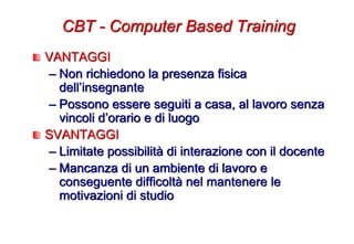 VANTAGGI
– Non richiedono la presenza fisica
dell’insegnante
– Possono essere seguiti a casa, al lavoro senza
vincoli d’orario e di luogo
SVANTAGGI
– Limitate possibilità di interazione con il docente
– Mancanza di un ambiente di lavoro e
conseguente difficoltà nel mantenere le
motivazioni di studio
CBT - Computer Based Training
 