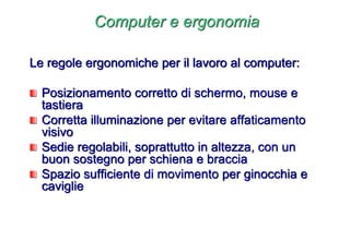 Computer e ergonomia
Le regole ergonomiche per il lavoro al computer:
Posizionamento corretto di schermo, mouse e
tastiera
Corretta illuminazione per evitare affaticamento
visivo
Sedie regolabili, soprattutto in altezza, con un
buon sostegno per schiena e braccia
Spazio sufficiente di movimento per ginocchia e
caviglie
 