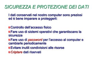 SICUREZZA E PROTEZIONE DEI DATI
I dati conservati nel nostro computer sono preziosi
ed è bene imparare a proteggerli:
Controllo dell’accesso fisico
Fare uso di sistemi operativi che garantiscano la
sicurezza
Fare uso di password per l’accesso al computer e
cambiarle periodicamente
Evitare inutili condivisioni alle risorse
Criptare dati riservati
 
