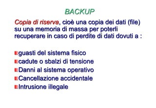 BACKUP
Copia di riserva, cioè una copia dei dati (file)
su una memoria di massa per poterli
recuperare in caso di perdite di dati dovuti a :
guasti del sistema fisico
cadute o sbalzi di tensione
Danni al sistema operativo
Cancellazione accidentale
Intrusione illegale
 