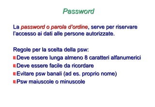 Password
La password o parola d’ordine, serve per riservare
l’accesso ai dati alle persone autorizzate.
Regole per la scelta della psw:
Deve essere lunga almeno 8 caratteri alfanumerici
Deve essere facile da ricordare
Evitare psw banali (ad es. proprio nome)
Psw maiuscole o minuscole
 