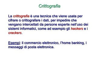 Crittografia
La crittografia è una tecnica che viene usata per
cifrare o crittografare i dati, per impedire che
vengano intercettati da persone esperte nell’uso dei
sistemi informatici, come ad esempio gli hackers e i
crackers.
Esempi: il commercio elettronico, l’home banking, i
messaggi di posta elettronica.
 
