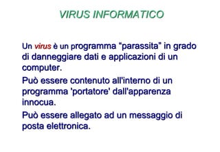 VIRUS INFORMATICO
Un virus è un programma “parassita” in grado
di danneggiare dati e applicazioni di un
computer.
Può essere contenuto all'interno di un
programma 'portatore' dall'apparenza
innocua.
Può essere allegato ad un messaggio di
posta elettronica.
 