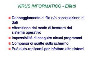 VIRUS INFORMATICO - Effetti
Danneggiamento di file e/o cancellazione di
dati
Alterazione del modo di lavorare del
sistema operativo
Impossibilità di eseguire alcuni programmi
Comparsa di scritte sullo schermo
Può auto-replicarsi per infettare altri sistemi
 