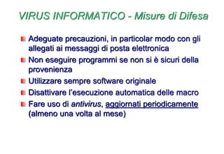 VIRUS INFORMATICO - Misure di Difesa
Adeguate precauzioni, in particolar modo con gli
allegati ai messaggi di posta elettronica
Non eseguire programmi se non si è sicuri della
provenienza
Utilizzare sempre software originale
Disattivare l’esecuzione automatica delle macro
Fare uso di antivirus, aggiornati periodicamente
(almeno una volta al mese)
 
