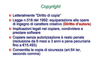 Copyright
Letteralmente “Diritto di copia”
Legge n.518 del 1992: equiparazione alle opere
di ingegno di carattere creativo (Diritto d’autore)
Implicazioni legali nel copiare, condividere e
prestare software
Copiare senza autorizzazione è reato penale
(reclusione da 6 mesi a 3 anni e pena pecuniaria
fino a €15.493)
Consentita la copia di sicurezza (art.64 ter,
secondo comma)
 